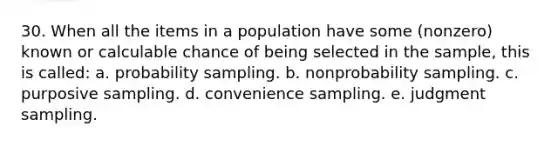 30. When all the items in a population have some (nonzero) known or calculable chance of being selected in the sample, this is called: a. probability sampling. b. nonprobability sampling. c. purposive sampling. d. convenience sampling. e. judgment sampling.