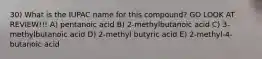 30) What is the IUPAC name for this compound? GO LOOK AT REVIEW!!! A) pentanoic acid B) 2-methylbutanoic acid C) 3-methylbutanoic acid D) 2-methyl butyric acid E) 2-methyl-4-butanoic acid