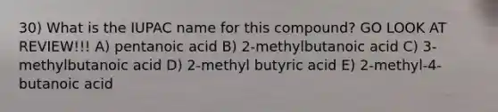 30) What is the IUPAC name for this compound? GO LOOK AT REVIEW!!! A) pentanoic acid B) 2-methylbutanoic acid C) 3-methylbutanoic acid D) 2-methyl butyric acid E) 2-methyl-4-butanoic acid