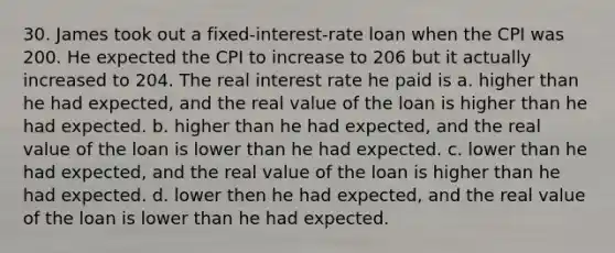 30. James took out a fixed-interest-rate loan when the CPI was 200. He expected the CPI to increase to 206 but it actually increased to 204. The real interest rate he paid is a. higher than he had expected, and the real value of the loan is higher than he had expected. b. higher than he had expected, and the real value of the loan is lower than he had expected. c. lower than he had expected, and the real value of the loan is higher than he had expected. d. lower then he had expected, and the real value of the loan is lower than he had expected.