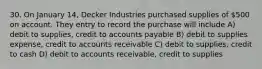 30. On January 14, Decker Industries purchased supplies of 500 on account. They entry to record the purchase will include A) debit to supplies, credit to accounts payable B) debit to supplies expense, credit to accounts receivable C) debit to supplies, credit to cash D) debit to accounts receivable, credit to supplies