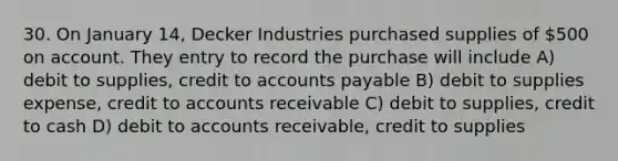 30. On January 14, Decker Industries purchased supplies of 500 on account. They entry to record the purchase will include A) debit to supplies, credit to accounts payable B) debit to supplies expense, credit to accounts receivable C) debit to supplies, credit to cash D) debit to accounts receivable, credit to supplies