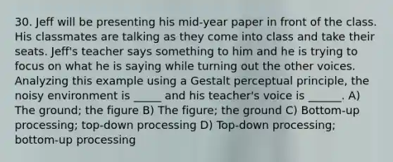 30. Jeff will be presenting his mid-year paper in front of the class. His classmates are talking as they come into class and take their seats. Jeff's teacher says something to him and he is trying to focus on what he is saying while turning out the other voices. Analyzing this example using a Gestalt perceptual principle, the noisy environment is _____ and his teacher's voice is ______. A) The ground; the figure B) The figure; the ground C) Bottom-up processing; top-down processing D) Top-down processing; bottom-up processing