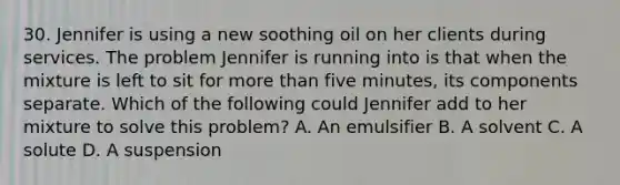 30. Jennifer is using a new soothing oil on her clients during services. The problem Jennifer is running into is that when the mixture is left to sit for more than five minutes, its components separate. Which of the following could Jennifer add to her mixture to solve this problem? A. An emulsifier B. A solvent C. A solute D. A suspension