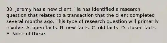 30. Jeremy has a new client. He has identified a research question that relates to a transaction that the client completed several months ago. This type of research question will primarily involve: A. open facts. B. new facts. C. old facts. D. closed facts. E. None of these.