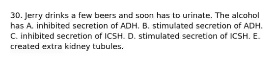 30. Jerry drinks a few beers and soon has to urinate. The alcohol has A. inhibited secretion of ADH. B. stimulated secretion of ADH. C. inhibited secretion of ICSH. D. stimulated secretion of ICSH. E. created extra kidney tubules.