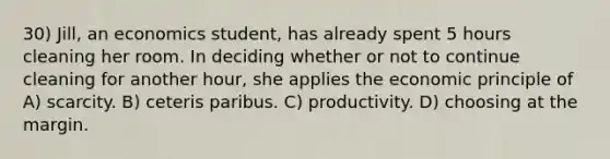 30) Jill, an economics student, has already spent 5 hours cleaning her room. In deciding whether or not to continue cleaning for another hour, she applies the economic principle of A) scarcity. B) ceteris paribus. C) productivity. D) choosing at the margin.