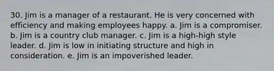 30. Jim is a manager of a restaurant. He is very concerned with efficiency and making employees happy. a. Jim is a compromiser. b. Jim is a country club manager. c. Jim is a high-high style leader. d. Jim is low in initiating structure and high in consideration. e. Jim is an impoverished leader.