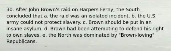 30. After John Brown's raid on Harpers Ferny, the South concluded that a. the raid was an isolated incident. b. the U.S. army could not protect slavery. c. Brown should be put in an insane asylum. d. Brown had been attempting to defend his right to own slaves. e. the North was dominated by "Brown-loving" Republicans.