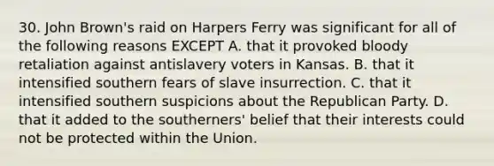 30. John Brown's raid on Harpers Ferry was significant for all of the following reasons EXCEPT A. that it provoked bloody retaliation against antislavery voters in Kansas. B. that it intensified southern fears of slave insurrection. C. that it intensified southern suspicions about the Republican Party. D. that it added to the southerners' belief that their interests could not be protected within the Union.