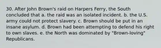 30. After John Brown's raid on Harpers Ferry, the South concluded that a. the raid was an isolated incident. b. the U.S. army could not protect slavery. c. Brown should be put in an insane asylum. d. Brown had been attempting to defend his right to own slaves. e. the North was dominated by "Brown-loving" Republicans.