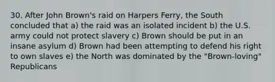 30. After John Brown's raid on Harpers Ferry, the South concluded that a) the raid was an isolated incident b) the U.S. army could not protect slavery c) Brown should be put in an insane asylum d) Brown had been attempting to defend his right to own slaves e) the North was dominated by the "Brown-loving" Republicans