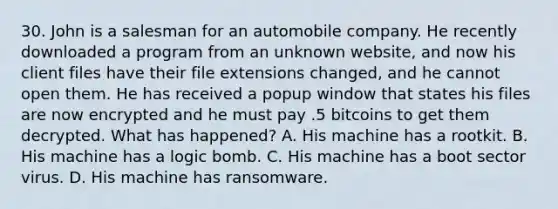 30. John is a salesman for an automobile company. He recently downloaded a program from an unknown website, and now his client files have their file extensions changed, and he cannot open them. He has received a popup window that states his files are now encrypted and he must pay .5 bitcoins to get them decrypted. What has happened? A. His machine has a rootkit. B. His machine has a logic bomb. C. His machine has a boot sector virus. D. His machine has ransomware.