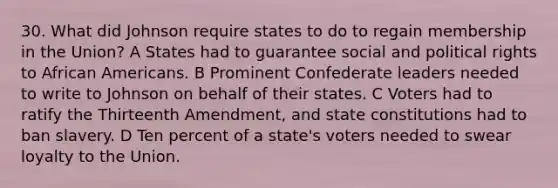 30. What did Johnson require states to do to regain membership in the Union? A States had to guarantee social and political rights to <a href='https://www.questionai.com/knowledge/kktT1tbvGH-african-americans' class='anchor-knowledge'>african americans</a>. B Prominent Confederate leaders needed to write to Johnson on behalf of their states. C Voters had to ratify the Thirteenth Amendment, and state constitutions had to ban slavery. D Ten percent of a state's voters needed to swear loyalty to the Union.