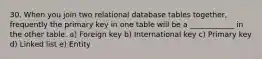 30. When you join two relational database tables together, frequently the primary key in one table will be a ____________ in the other table. a) Foreign key b) International key c) Primary key d) Linked list e) Entity