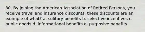 30. By joining the American Association of Retired Persons, you receive travel and insurance discounts. these discounts are an example of what? a. solitary benefits b. selective incentives c. public goods d. informational benefits e. purposive benefits