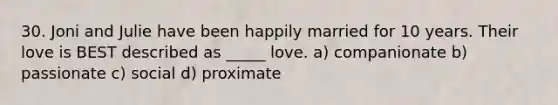 30. Joni and Julie have been happily married for 10 years. Their love is BEST described as _____ love. a) companionate b) passionate c) social d) proximate