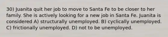 30) Juanita quit her job to move to Santa Fe to be closer to her family. She is actively looking for a new job in Santa Fe. Juanita is considered A) structurally unemployed. B) cyclically unemployed. C) frictionally unemployed. D) not to be unemployed.