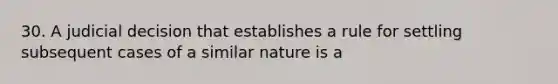 30. A judicial decision that establishes a rule for settling subsequent cases of a similar nature is a