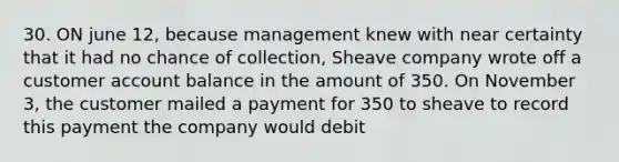 30. ON june 12, because management knew with near certainty that it had no chance of collection, Sheave company wrote off a customer account balance in the amount of 350. On November 3, the customer mailed a payment for 350 to sheave to record this payment the company would debit