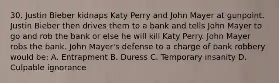 30. Justin Bieber kidnaps Katy Perry and John Mayer at gunpoint. Justin Bieber then drives them to a bank and tells John Mayer to go and rob the bank or else he will kill Katy Perry. John Mayer robs the bank. John Mayer's defense to a charge of bank robbery would be: A. Entrapment B. Duress C. Temporary insanity D. Culpable ignorance