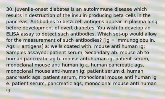 30. Juvenile-onset diabetes is an autoimmune disease which results in destruction of the insulin-producing beta-cells in <a href='https://www.questionai.com/knowledge/kITHRba4Cd-the-pancreas' class='anchor-knowledge'>the pancreas</a>. Antibodies to beta-cell antigens appear in plasma long before development of overt diabetes. You wish to develop an ELISA assay to detect such antibodies. Which set-up would allow for the measurement of such antibodies? [Ig = immunoglobulin, Ags = antigens] a: wells coated with: mouse anti human Ig; Samples assayed: patient serum, Secondary ab: mouse ab to human pancreatic ag b. mouse anti-human ig, patient serum, monoclonal mouse anti human ig c. human pancreatic ags, monoclonal mouse anti-human ig; patient serum d. human pancreatic ags, patient serum, monoclonal mouse anti human ig e. patient serum, pancreatic ags, monoclonal mouse anti human ig