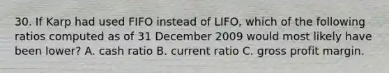 30. If Karp had used FIFO instead of LIFO, which of the following ratios computed as of 31 December 2009 would most likely have been lower? A. cash ratio B. current ratio C. gross profit margin.