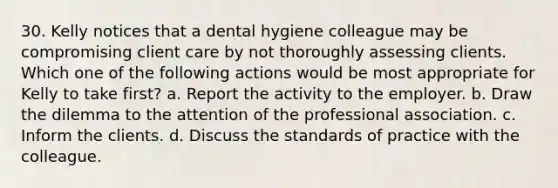 30. Kelly notices that a dental hygiene colleague may be compromising client care by not thoroughly assessing clients. Which one of the following actions would be most appropriate for Kelly to take first? a. Report the activity to the employer. b. Draw the dilemma to the attention of the professional association. c. Inform the clients. d. Discuss the standards of practice with the colleague.