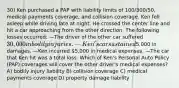 30) Ken purchased a PAP with liability limits of 100/300/50, medical payments coverage, and collision coverage. Ken fell asleep while driving late at night. He crossed the center line and hit a car approaching from the other direction. The following losses occurred: —The driver of the other car suffered 30,000 in bodily injuries. —Ken's car sustained5,000 in damages. —Ken incurred 5,000 in medical expenses. —The car that Ken hit was a total loss. Which of Ken's Personal Auto Policy (PAP) coverages will cover the other driver's medical expenses? A) bodily injury liability B) collision coverage C) medical payments coverage D) property damage liability