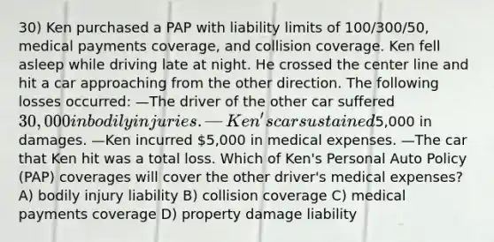 30) Ken purchased a PAP with liability limits of 100/300/50, medical payments coverage, and collision coverage. Ken fell asleep while driving late at night. He crossed the center line and hit a car approaching from the other direction. The following losses occurred: —The driver of the other car suffered 30,000 in bodily injuries. —Ken's car sustained5,000 in damages. —Ken incurred 5,000 in medical expenses. —The car that Ken hit was a total loss. Which of Ken's Personal Auto Policy (PAP) coverages will cover the other driver's medical expenses? A) bodily injury liability B) collision coverage C) medical payments coverage D) property damage liability