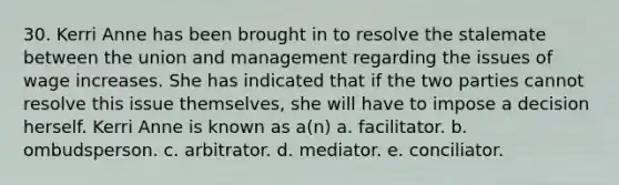 30. Kerri Anne has been brought in to resolve the stalemate between the union and management regarding the issues of wage increases. She has indicated that if the two parties cannot resolve this issue themselves, she will have to impose a decision herself. Kerri Anne is known as a(n) a. facilitator. b. ombudsperson. c. arbitrator. d. mediator. e. conciliator.