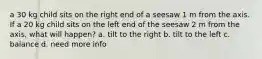 a 30 kg child sits on the right end of a seesaw 1 m from the axis. If a 20 kg child sits on the left end of the seesaw 2 m from the axis, what will happen? a. tilt to the right b. tilt to the left c. balance d. need more info