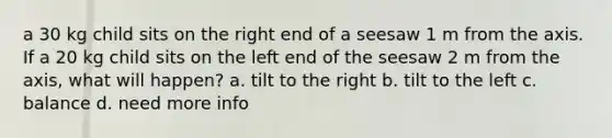 a 30 kg child sits on the right end of a seesaw 1 m from the axis. If a 20 kg child sits on the left end of the seesaw 2 m from the axis, what will happen? a. tilt to the right b. tilt to the left c. balance d. need more info