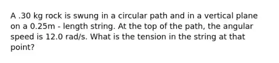 A .30 kg rock is swung in a circular path and in a vertical plane on a 0.25m - length string. At the top of the path, the angular speed is 12.0 rad/s. What is the tension in the string at that point?