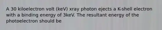 A 30 kiloelectron volt (keV) xray photon ejects a K-shell electron with a binding energy of 3keV. The resultant energy of the photoelectron should be