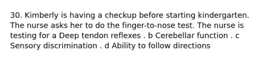 30. Kimberly is having a checkup before starting kindergarten. The nurse asks her to do the finger-to-nose test. The nurse is testing for a Deep tendon reflexes . b Cerebellar function . c Sensory discrimination . d Ability to follow directions