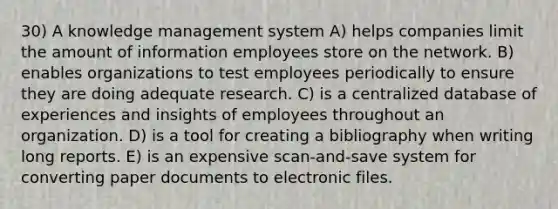 30) A knowledge management system A) helps companies limit the amount of information employees store on the network. B) enables organizations to test employees periodically to ensure they are doing adequate research. C) is a centralized database of experiences and insights of employees throughout an organization. D) is a tool for creating a bibliography when writing long reports. E) is an expensive scan-and-save system for converting paper documents to electronic files.