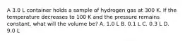 A 3.0 L container holds a sample of hydrogen gas at 300 K. If the temperature decreases to 100 K and the pressure remains constant, what will the volume be? A. 1.0 L B. 0.1 L C. 0.3 L D. 9.0 L