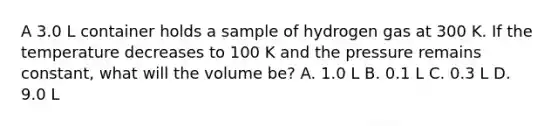 A 3.0 L container holds a sample of hydrogen gas at 300 K. If the temperature decreases to 100 K and the pressure remains constant, what will the volume be? A. 1.0 L B. 0.1 L C. 0.3 L D. 9.0 L