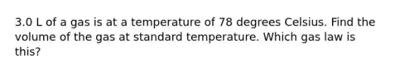 3.0 L of a gas is at a temperature of 78 degrees Celsius. Find the volume of the gas at standard temperature. Which gas law is this?