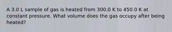 A 3.0 L sample of gas is heated from 300.0 K to 450.0 K at constant pressure. What volume does the gas occupy after being heated?