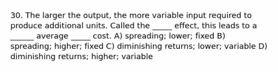 30. The larger the output, the more variable input required to produce additional units. Called the _____ effect, this leads to a ______ average _____ cost. A) spreading; lower; fixed B) spreading; higher; fixed C) diminishing returns; lower; variable D) diminishing returns; higher; variable