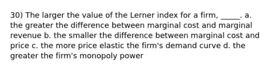 30) The larger the value of the Lerner index for a firm, _____. a. the greater the difference between marginal cost and marginal revenue b. the smaller the difference between marginal cost and price c. the more price elastic the firm's demand curve d. the greater the firm's monopoly power