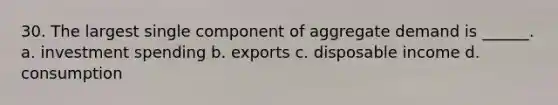 30. The largest single component of aggregate demand is ______. a. investment spending b. exports c. disposable income d. consumption