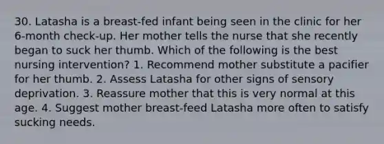 30. Latasha is a breast-fed infant being seen in the clinic for her 6-month check-up. Her mother tells the nurse that she recently began to suck her thumb. Which of the following is the best nursing intervention? 1. Recommend mother substitute a pacifier for her thumb. 2. Assess Latasha for other signs of sensory deprivation. 3. Reassure mother that this is very normal at this age. 4. Suggest mother breast-feed Latasha more often to satisfy sucking needs.