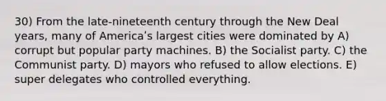 30) From the late-nineteenth century through the New Deal years, many of Americaʹs largest cities were dominated by A) corrupt but popular party machines. B) the Socialist party. C) the Communist party. D) mayors who refused to allow elections. E) super delegates who controlled everything.