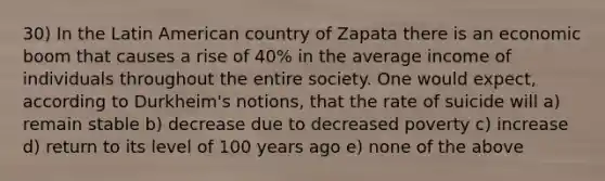 30) In the Latin American country of Zapata there is an economic boom that causes a rise of 40% in the average income of individuals throughout the entire society. One would expect, according to Durkheim's notions, that the rate of suicide will a) remain stable b) decrease due to decreased poverty c) increase d) return to its level of 100 years ago e) none of the above