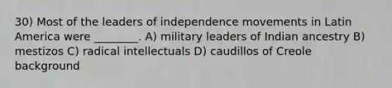 30) Most of the leaders of independence movements in Latin America were ________. A) military leaders of Indian ancestry B) mestizos C) radical intellectuals D) caudillos of Creole background