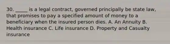 30. _____ is a legal contract, governed principally be state law, that promises to pay a specified amount of money to a beneficiary when the insured person dies. A. An Annuity B. Health insurance C. Life insurance D. Property and Casualty insurance