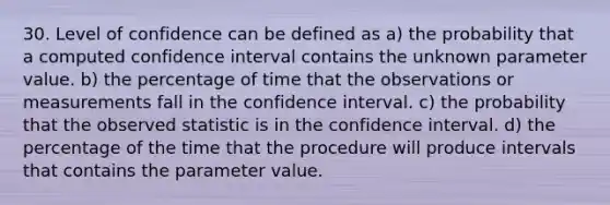 30. Level of confidence can be defined as a) the probability that a computed confidence interval contains the unknown parameter value. b) the percentage of time that the observations or measurements fall in the confidence interval. c) the probability that the observed statistic is in the confidence interval. d) the percentage of the time that the procedure will produce intervals that contains the parameter value.